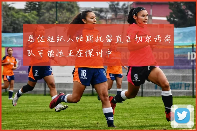 恩佐经纪人帕斯托雷直言切尔西离队可能性正在探讨中