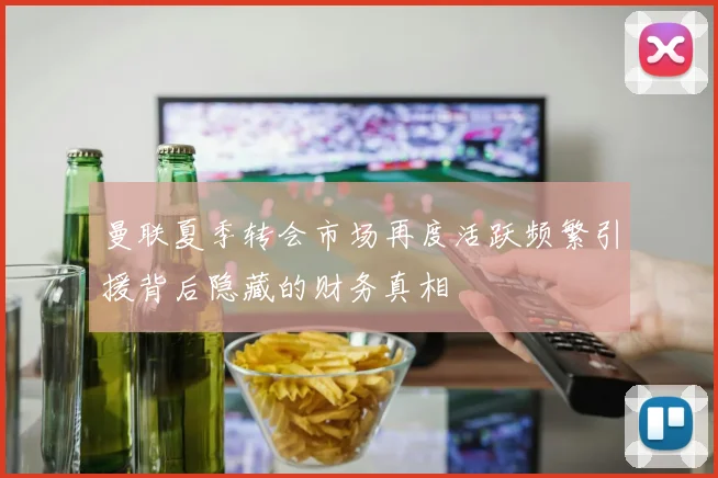 曼联夏季转会市场再度活跃频繁引援背后隐藏的财务真相