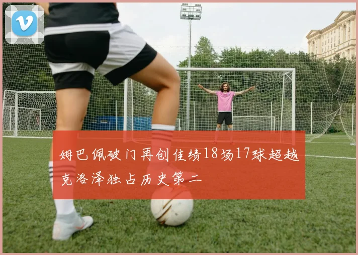 姆巴佩破门再创佳绩18场17球超越克洛泽独占历史第二