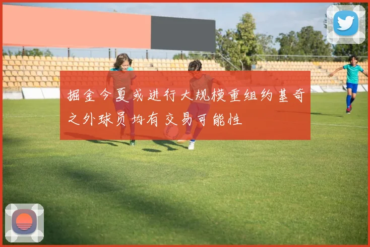 掘金今夏或进行大规模重组约基奇之外球员均有交易可能性