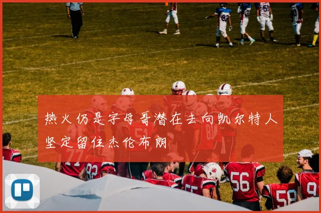 热火仍是字母哥潜在去向凯尔特人坚定留住杰伦布朗