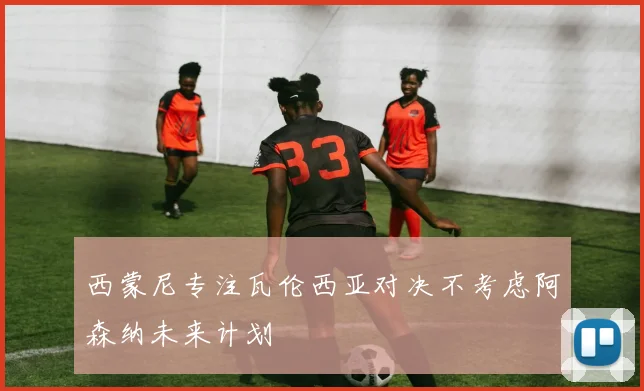 西蒙尼专注瓦伦西亚对决不考虑阿森纳未来计划