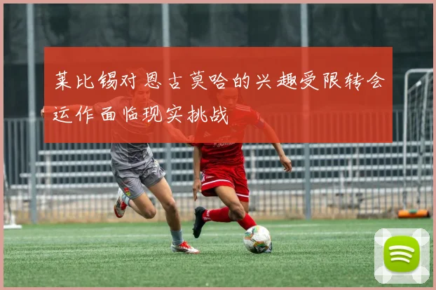 莱比锡对恩古莫哈的兴趣受限转会运作面临现实挑战