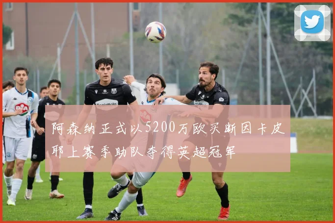 阿森纳正式以5200万欧买断因卡皮耶上赛季助队夺得英超冠军