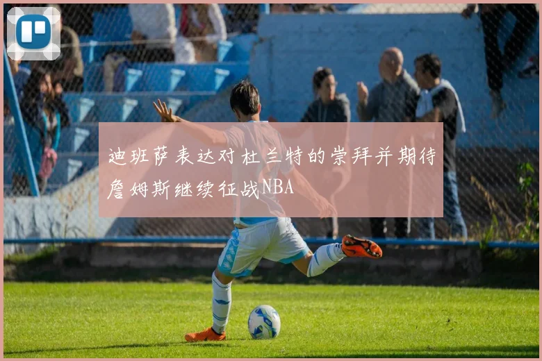 迪班萨表达对杜兰特的崇拜并期待詹姆斯继续征战NBA