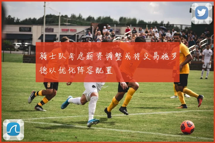 骑士队考虑薪资调整或将交易施罗德以优化阵容配置