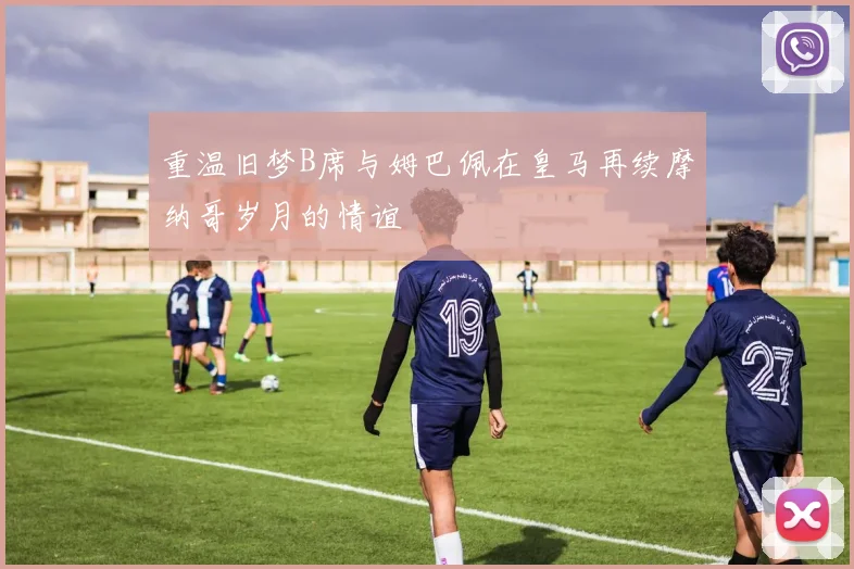重温旧梦B席与姆巴佩在皇马再续摩纳哥岁月的情谊