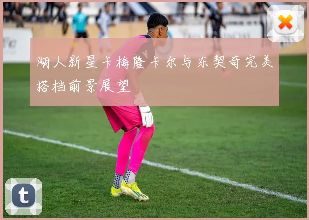 湖人新星卡梅隆卡尔与东契奇完美搭档前景展望