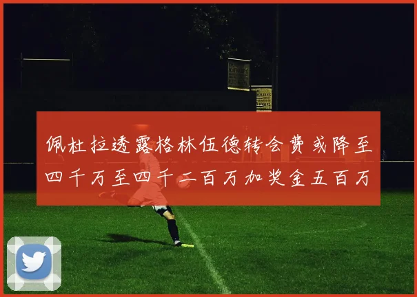 佩杜拉透露格林伍德转会费或降至四千万至四千二百万加奖金五百万至六百万