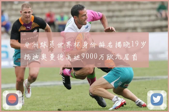 非洲球员世界杯身价排名揭晓19岁扬迪奥曼德高达9000万欧元居首