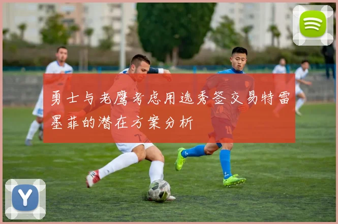勇士与老鹰考虑用选秀签交易特雷墨菲的潜在方案分析