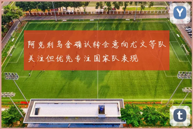 阿克利乌舍确认转会意向尤文等队关注但优先专注国家队表现