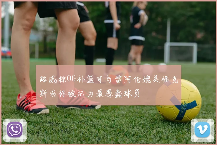 路威称OG补篮可与雷阿伦媲美福克斯或将被记为最愚蠢球员