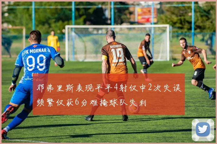邓弗里斯表现平平4射仅中2次失误频繁仅获6分难掩球队失利