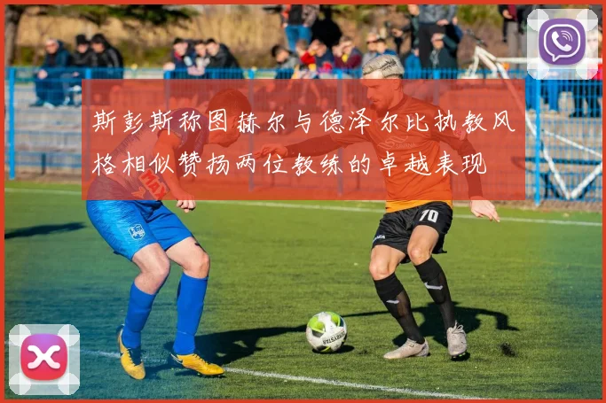 斯彭斯称图赫尔与德泽尔比执教风格相似赞扬两位教练的卓越表现